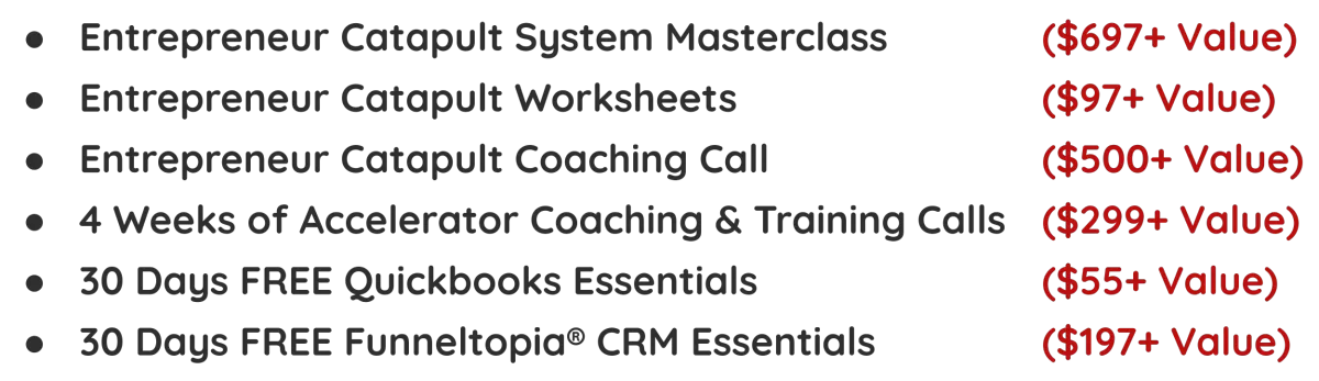 Entrepreneur Catapult System Masterclass								($697+ Value) Entrepreneur Catapult Worksheets																($97+ Value) Entrepreneur Catapult Coaching Call														($500+ Value) 4 Weeks of Accelerator Coaching & Training Calls		($299+ Value) 30 Days FREE Quickbooks Essentials															($55+ Value) 30 Days FREE Funneltopia® CRM Essentials									($197+ Value)