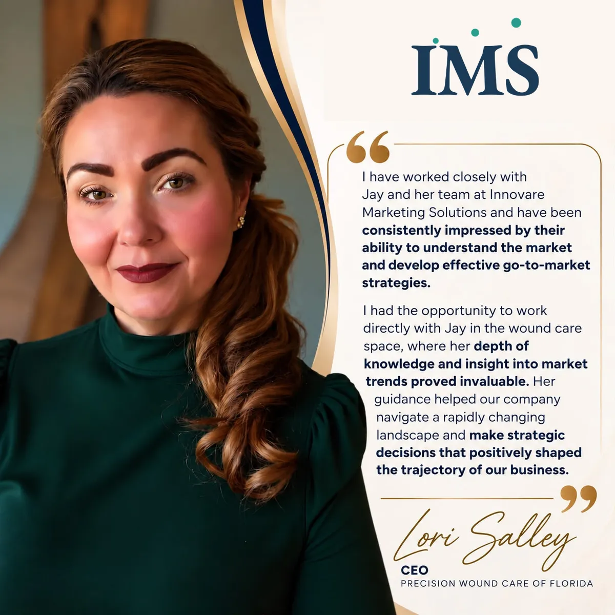 Testimonial from Lori Salley, CEO of Precision Wound Care of Florida: "I have worked closely with Jay and her team at Innovare Marketing Solutions and have been consistently impressed by their ability to understand the market and develop effective go-to-market strategies. I had the opportunity to work directly with Jay in the wound care space, where her depth of knowledge and insight into market trends proved invaluable. Her guidance helped our company navigate a rapidly changing landscape and make strategic decisions that positively shaped the trajectory of our business."