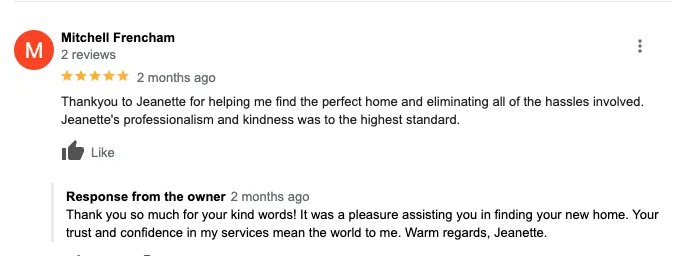 Thankyou to Jeanette for helping me find the perfect home and eliminating all of the hassles involved. Jeanette's professionalism and kindness was to the highest standard.