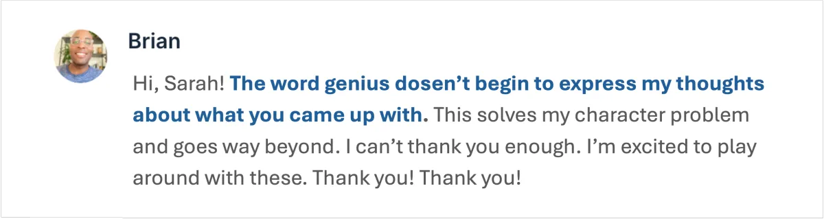Testimonial from an Instructional Designer - "The word genius dosen’t begin to express my thoughts about what you came up with. This solves my character problem and goes way beyond. I can’t thank you enough. I’m excited to play around with these. Thank you! Thank you!"