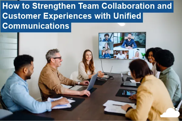How to Strengthen Team Collaboration and Customer Experiences with Unified Communications