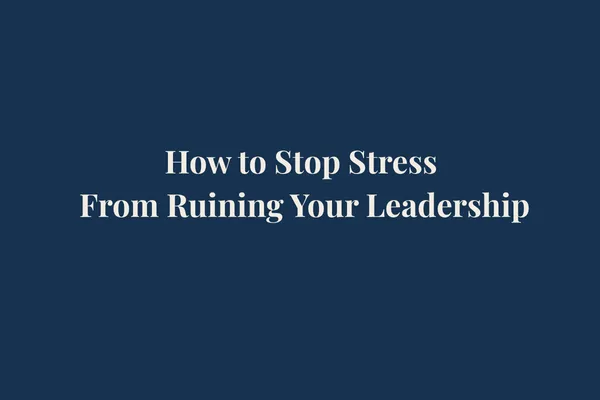 How to Stop Stress From Ruining Your Leadership