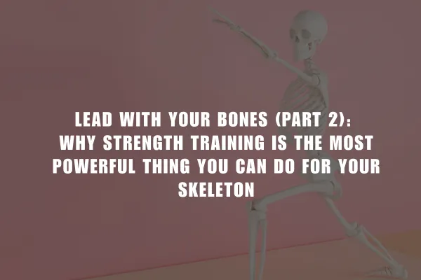 Lead With Your Bones (Part 2): Why Strength Training is the Most Powerful Thing You Can Do for Your Skeleton