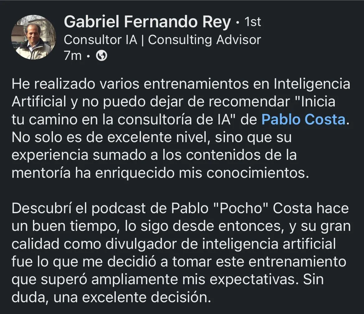 He realizado varios entrenamientos en Inteligencia Artificial, pero ‘Inicia tu camino en la consultoría de IA’ de Pablo Costa fue el que realmente enriqueció mis conocimientos. Su experiencia y enfoque práctico hacen toda la diferencia.  Gabriel REY  Consultor IA | Consulting Advisor