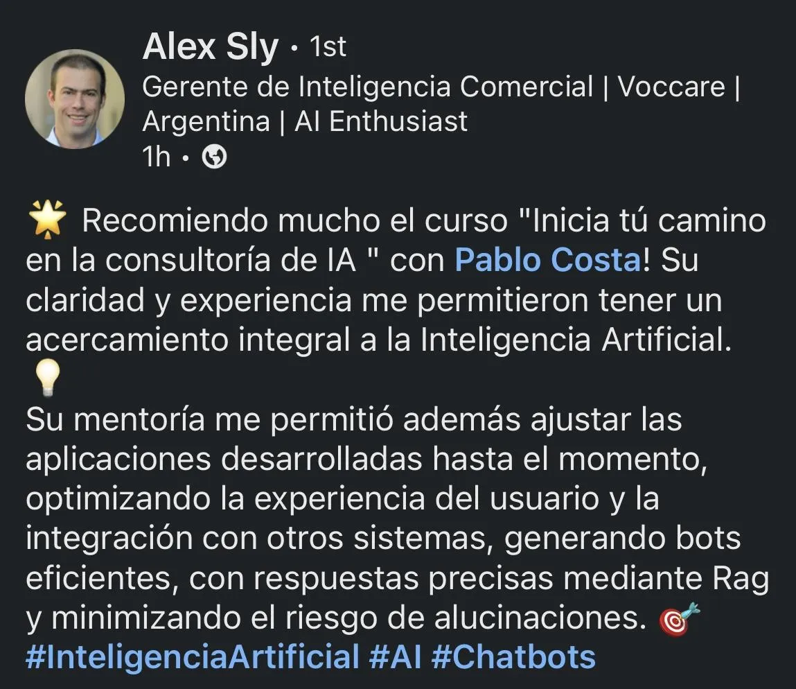 Recomiendo mucho este curso. La claridad y experiencia de Pablo me permitieron tener un acercamiento integral a la Inteligencia Artificial, optimizando el uso de bots para mejorar la experiencia del usuario.  ALEX SLY  Gerente de Inteligencia Comercial