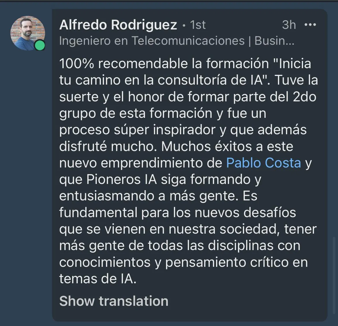 100% recomendable la formación "Inicia tu camino en la consultoría de IA". Tuve la suerte y el honor de formar parte del 2do grupo de esta formación y fue un proceso súper inspirador y que además disfruté mucho. Muchos éxitos a este nuevo emprendimiento de Pablo Costa y que Pioneros lA siga formando y entusiasmando a más gente. Es fundamental para los nuevos desafíos que se vienen en nuestra sociedad, tener más gente de todas las disciplinas con conocimientos y pensamiento crítico en temas de lA.