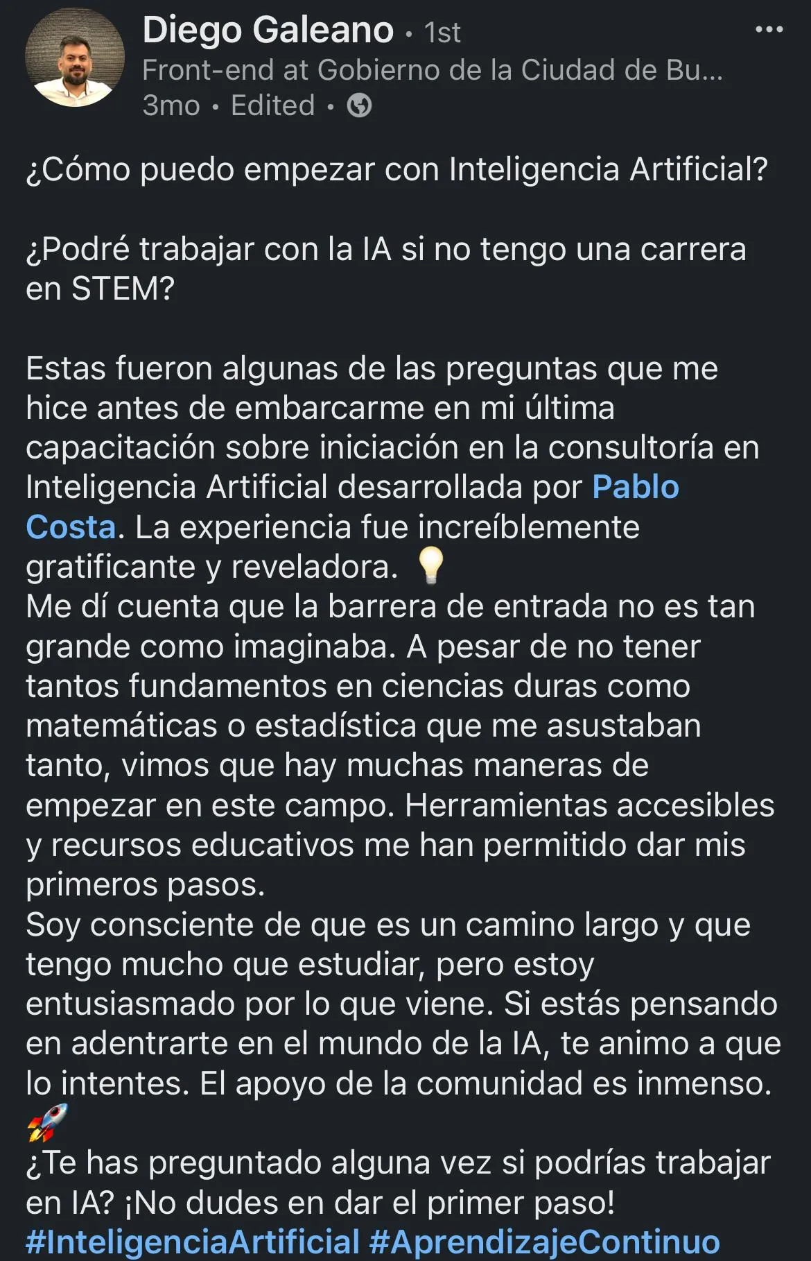 ¿Cómo puedo empezar con Inteligencia Artificial? ¿Podré trabajar con la lA si no tengo una carrera en STEM? Estas fueron algunas de las preguntas que me hice antes de embarcarme en mi última capacitación sobre iniciación en la consultoría en Inteligencia Artificial desarrollada por Pablo Costa. La experiencia fue increíblemente gratificante y reveladora. Me dí cuenta que la barrera de entrada no es tan grande como imaginaba. A pesar de no tener tantos fundamentos en ciencias duras como matemáticas o estadística que me asustaban tanto, vimos que hay muchas maneras de empezar en este campo. Herramientas accesibles y recursos educativos me han permitido dar mis primeros pasos. Soy consciente de que es un camino largo y que tengo mucho que estudiar, pero estoy entusiasmado por lo que viene. Si estás pensando en adentrarte en el mundo de la lA, te animo a que lo intentes. El apoyo de la comunidad es inmenso. ¿Te has preguntado alguna vez si podrías trabajar en IA? ¡No dudes en dar el primer paso!
