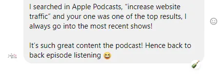 searched in Apple Podcasts, “increase website traffic” and your one was one of the top results, I always go into the most recent shows!  It’s such great content the podcast! Hence back to back episode listening