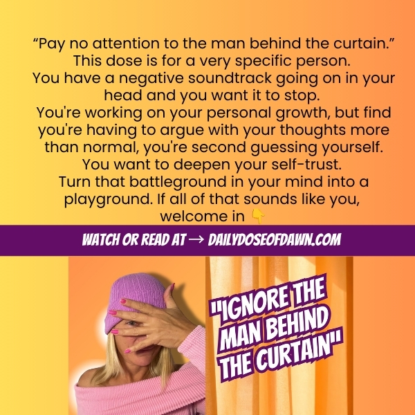 Promo graphic for Daily Dose of Dawn episode 219. Text reads: "Pay no attention to the man behind the curtain. This dose is for a very specific person. You have a negative soundtrack going on in your head and you want it to stop. You're working on your personal growth but find you're having to argue with your thoughts more than normal, you're second guessing yourself. You want to deepen your self-trust. Turn that battleground in your mind into a playground. If all of that sounds like you, welcome in." Orange and yellow gradient background with Dawn covering her face with her hand and episode thumbnail below. Banner reads: Watch or read at dailydoseofdawn.com.
