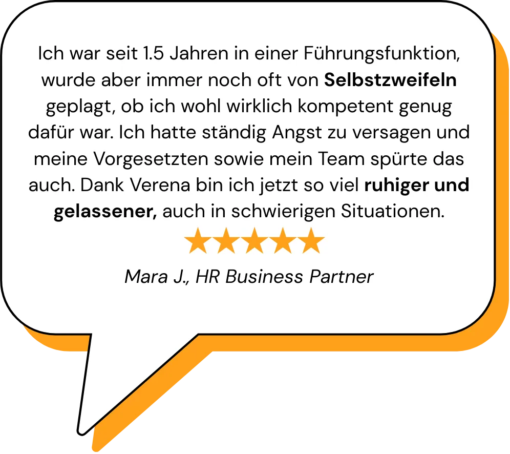 Ich war seit 1.5 Jahren in einer Führungsfunktion, wurde aber immer noch oft von Selbstzweifeln geplagt, ob ich wohl wirklich kompetent genug dafür war. Ich hatte ständig Angst zu versagen und meine Vorgesetzten sowie mein Team spürte das auch. Dank Verena bin ich jetzt so viel ruhiger und gelassener, auch in schwierigen Situationen.   Mara J., HR Business Partner