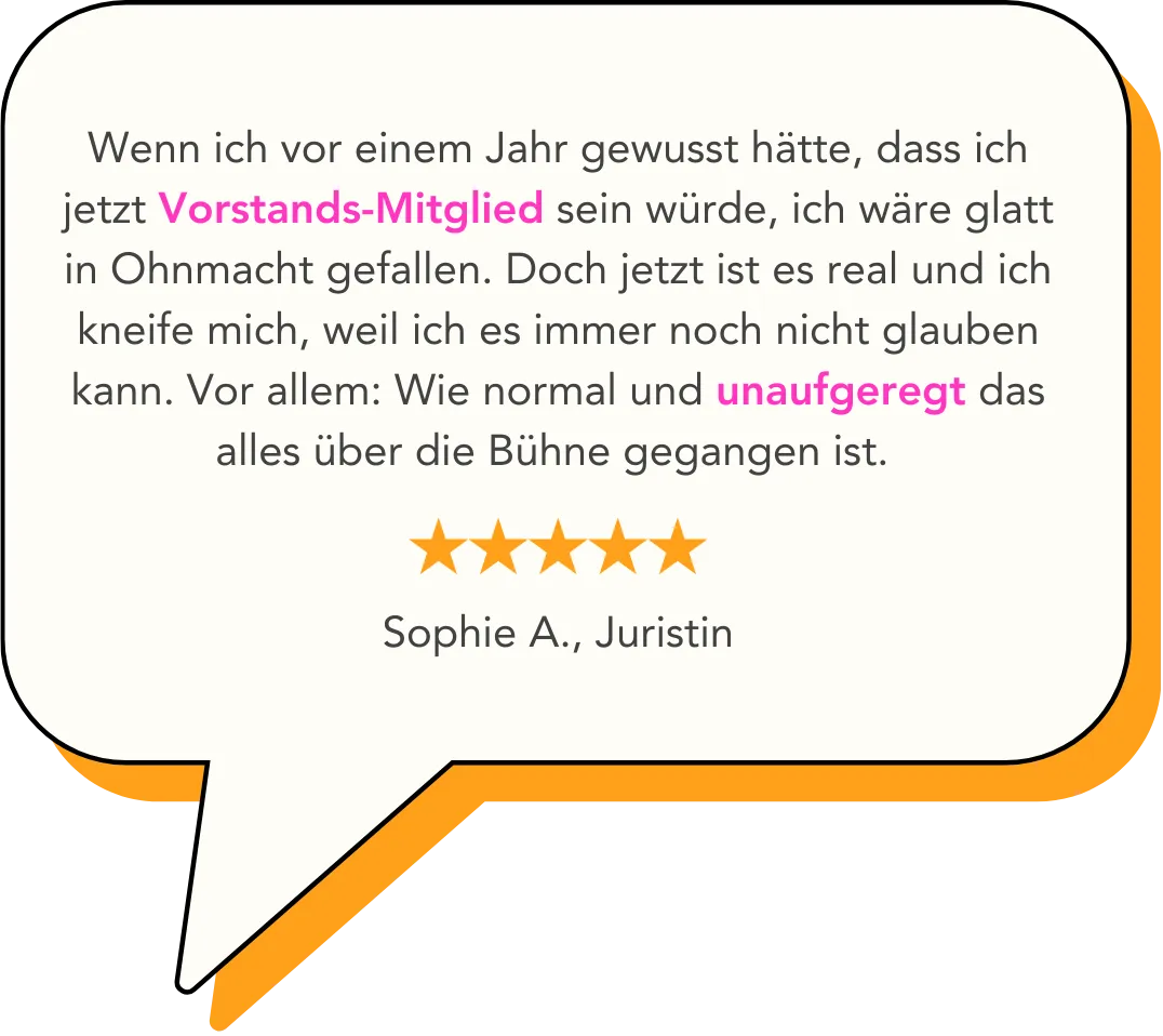 Wenn ich vor einem Jahr gewusst hätte, dass ich jetzt Vorstands-Mitglied sein würde, ich wäre glatt in Ohnmacht gefallen. Doch jetzt ist es real und ich kneife mich, weil ich es immer noch nicht glauben kann. Vor allem: Wie normal und unaufgeregt das alles über die Bühne gegangen ist.    Sophie A., Juristin