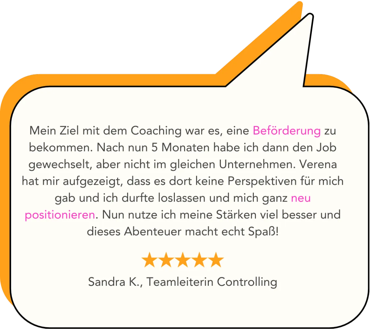 Mein Ziel mit dem Coaching war es, eine Beförderung zu bekommen. Nach nun 5 Monaten habe ich dann den Job gewechselt, aber nicht im gleichen Unternehmen. Verena hat mir aufgezeigt, dass es dort keine Perspektiven für mich gab und ich durfte loslassen und mich ganz neu positionieren. Nun nutze ich meine Stärken viel besser und dieses Abenteuer macht echt Spaß!   Sandra K., Teamleiterin Controlling