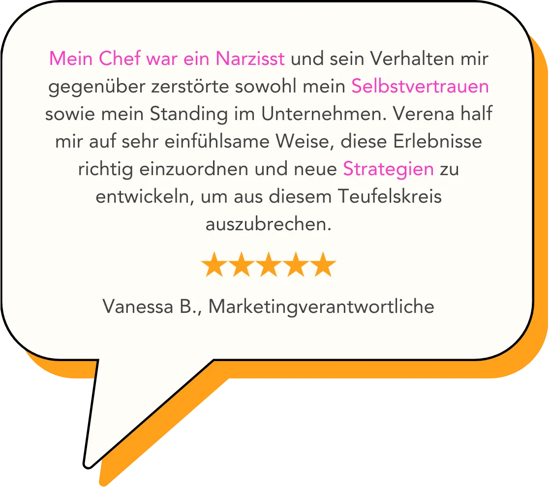 Mein Chef war ein Narzisst und sein Verhalten mir gegenüber zerstörte sowohl mein Selbstvertrauen sowie mein Standing im Unternehmen. Verena half mir auf sehr einfühlsame Weise, diese Erlebnisse richtig einzuordnen und neue Strategien zu entwickeln, um aus diesem Teufelskreis auszubrechen.   Vanessa B., Marketingverantwortliche