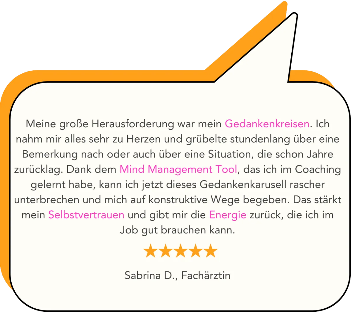 Meine große Herausforderung war mein Gedankenkreisen. Ich nahm mir alles sehr zu Herzen und grübelte stundenlang über eine Bemerkung nach oder auch über eine Situation, die schon Jahre zurücklag. Dank dem Mind Management Tool, das ich im Coaching gelernt habe, kann ich jetzt dieses Gedankenkarusell rascher unterbrechen und mich auf konstruktive Wege begeben. Das stärkt mein Selbstvertrauen und gibt mir die Energie zurück, die ich im Job gut brauchen kann.   Sabrina D., Fachärztin
