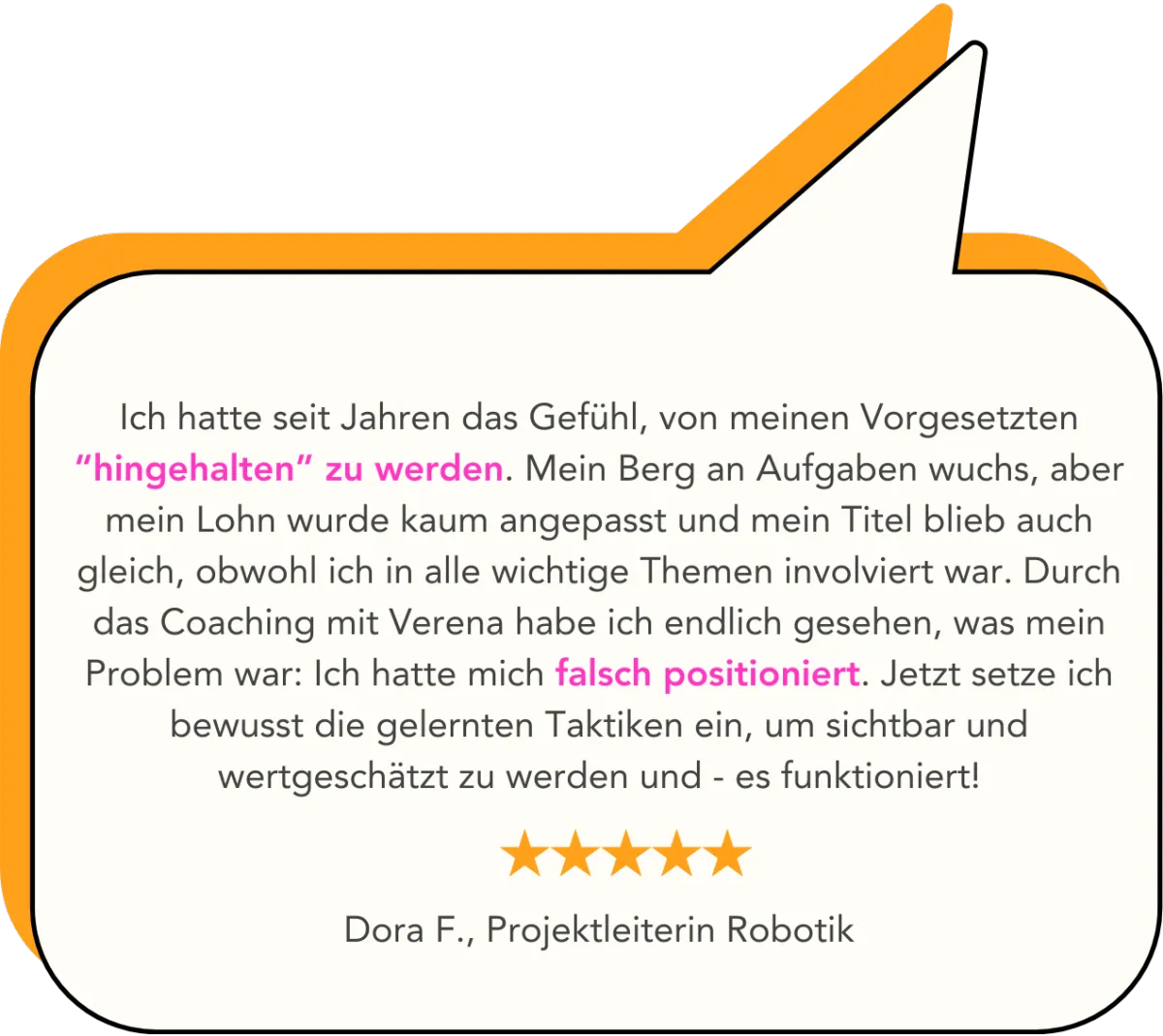 Ich hatte seit Jahren das Gefühl, von meinen Vorgesetzten “hingehalten” zu werden. Mein Berg an Aufgaben wuchs, aber mein Lohn wurde kaum angepasst und mein Titel blieb auch gleich, obwohl ich in alle wichtige Themen involviert war. Durch das Coaching mit Verena habe ich endlich gesehen, was mein Problem war: Ich hatte mich falsch positioniert. Jetzt setze ich bewusst die gelernten Taktiken ein, um sichtbar und wertgeschätzt zu werden und - es funktioniert!   Dora F., Projektleiterin Robotik