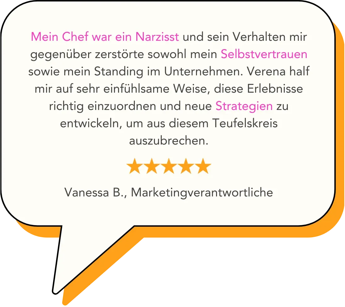 Mein Chef war ein Narzisst und sein Verhalten mir gegenüber zerstörte sowohl mein Selbstvertrauen sowie mein Standing im Unternehmen. Verena half mir auf sehr einfühlsame Weise, diese Erlebnisse richtig einzuordnen und neue Strategien zu entwickeln, um aus diesem Teufelskreis auszubrechen.   Vanessa B., Marketingverantwortliche