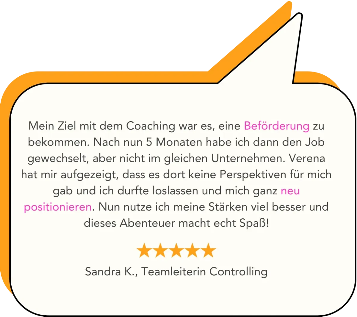 Mein Ziel mit dem Coaching war es, eine Beförderung zu bekommen. Nach nun 5 Monaten habe ich dann den Job gewechselt, aber nicht im gleichen Unternehmen. Verena hat mir aufgezeigt, dass es dort keine Perspektiven für mich gab und ich durfte loslassen und mich ganz neu positionieren. Nun nutze ich meine Stärken viel besser und dieses Abenteuer macht echt Spaß!   Sandra K., Teamleiterin Controlling