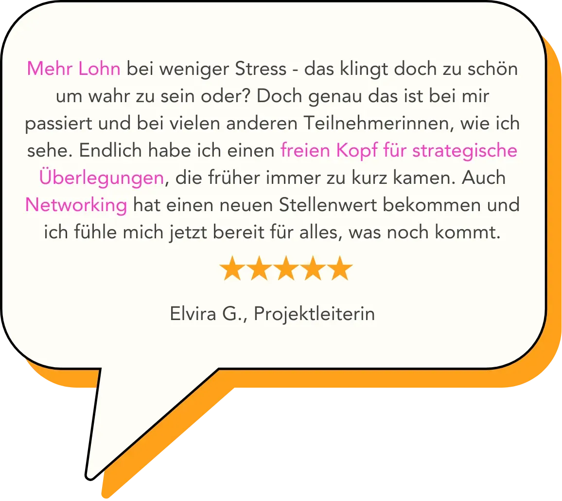 Mehr Lohn bei weniger Stress - das klingt doch zu schön um wahr zu sein oder? Doch genau das ist bei mir passiert und bei vielen anderen Teilnehmerinnen, wie ich sehe. Endlich habe ich einen freien Kopf für strategische Überlegungen, die früher immer zu kurz kamen. Auch Networking hat einen neuen Stellenwert bekommen und ich fühle mich jetzt bereit für alles, was noch kommt.   Elvira G., Projektleiterin