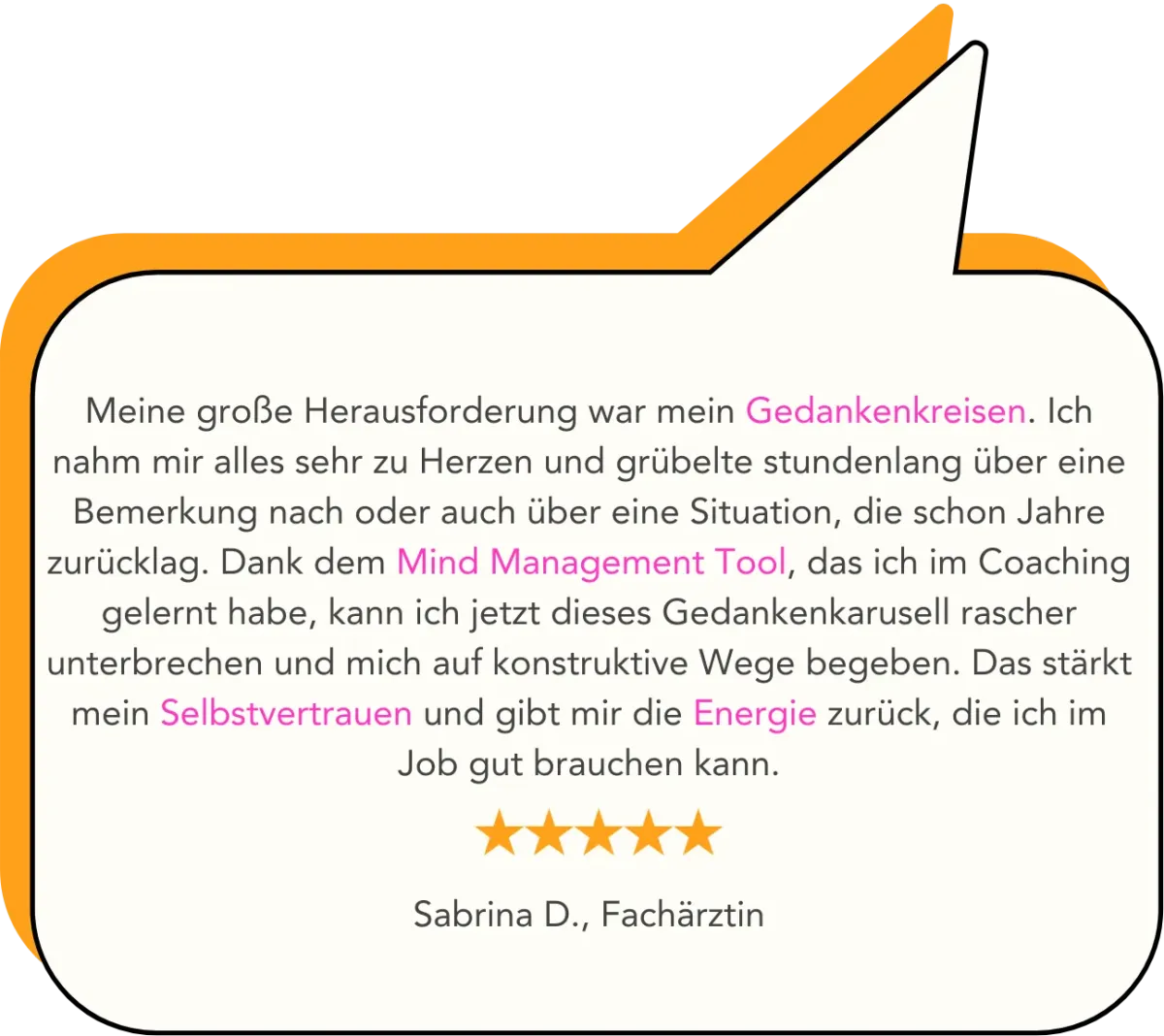 Meine große Herausforderung war mein Gedankenkreisen. Ich nahm mir alles sehr zu Herzen und grübelte stundenlang über eine Bemerkung nach oder auch über eine Situation, die schon Jahre zurücklag. Dank dem Mind Management Tool, das ich im Coaching gelernt habe, kann ich jetzt dieses Gedankenkarusell rascher unterbrechen und mich auf konstruktive Wege begeben. Das stärkt mein Selbstvertrauen und gibt mir die Energie zurück, die ich im Job gut brauchen kann.   Sabrina D., Fachärztin