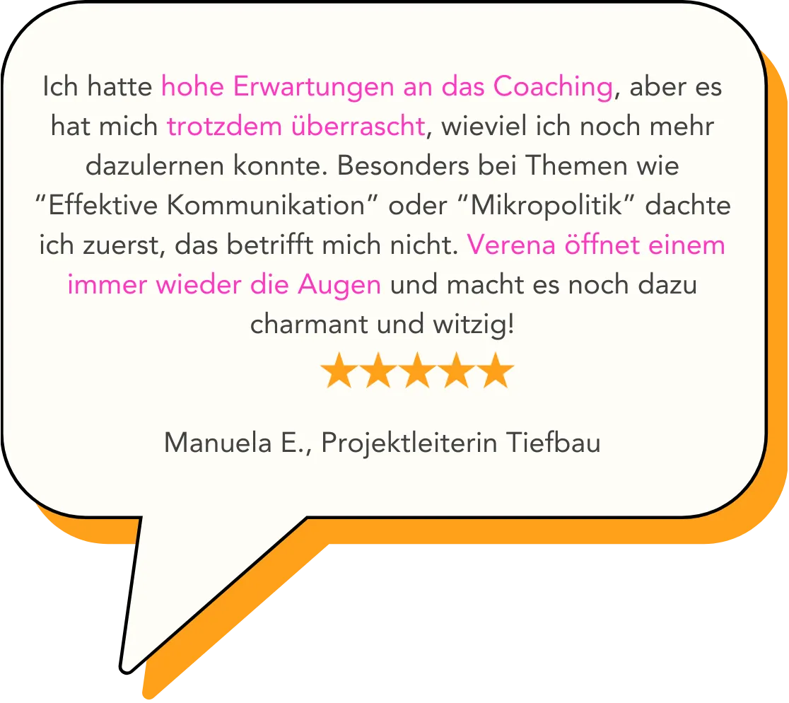 Ich hatte hohe Erwartungen an das Coaching, aber es hat mich trotzdem überrascht, wieviel ich noch mehr dazulernen konnte. Besonders bei Themen wie “Effektive Kommunikation” oder “Mikropolitik” dachte ich zuerst, das betrifft mich nicht. Verena öffnet einem immer wieder die Augen und macht es noch dazu charmant und witzig!   Manuela E., Projektleiterin Tiefbau