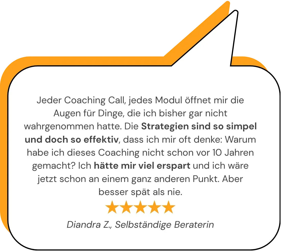 Jeder Coaching Call, jedes Modul öffnet mir die Augen für Dinge, die ich bisher gar nicht wahrgenommen hatte. Die Strategien sind so simpel und doch so effektiv, dass ich mir oft denke: Warum habe ich dieses Coaching nicht schon vor 10 Jahren gemacht? Ich hätte mir viel erspart und ich wäre jetzt schon an einem ganz anderen Punkt. Aber besser spät als nie.   Diandra Z., Selbständige Beraterin