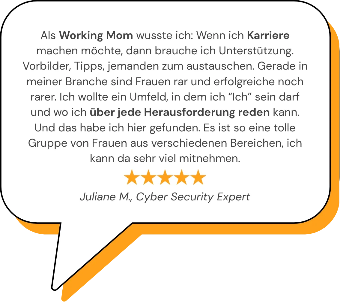 Als Working Mom wusste ich: Wenn ich Karriere machen möchte, dann brauche ich Unterstützung. Vorbilder, Tipps, jemanden zum austauschen. Gerade in meiner Branche sind Frauen rar und erfolgreiche noch rarer. Ich wollte ein Umfeld, in dem ich “Ich” sein darf und wo ich über jede Herausforderung reden kann. Und das habe ich hier gefunden. Es ist so eine tolle Gruppe von Frauen aus verschiedenen Bereichen, ich kann da sehr viel mitnehmen.   Juliane M., Cyber Security Expert