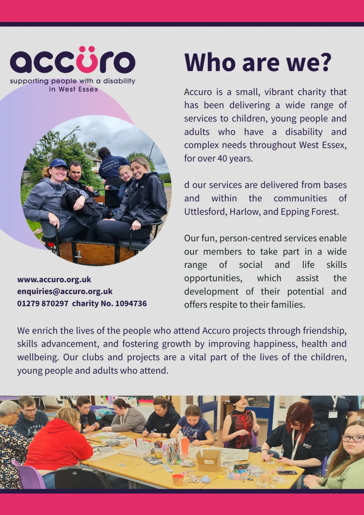 Poster for Accuro, a charity supporting people with a disability in West Essex. The poster features the Accuro logo and the heading “Who are we?” followed by a description of the charity. It explains that Accuro is a small, vibrant charity offering person-centred services to children, young people, and adults with disabilities and complex needs in West Essex, including Uttlesford, Harlow, and Epping Forest. The services help develop social and life skills while providing respite for families. Contact details are listed: website (www.accuro.org.uk), email (enquiries@accuro.org.uk), and phone number (01279 870297). Charity number 1094736 is also included. Two photos are featured: one circular image of a group of young people and staff outdoors smiling, and another wide image at the bottom showing a group engaged in arts and crafts around a table. The design is bright and welcoming with purple and pink accents.