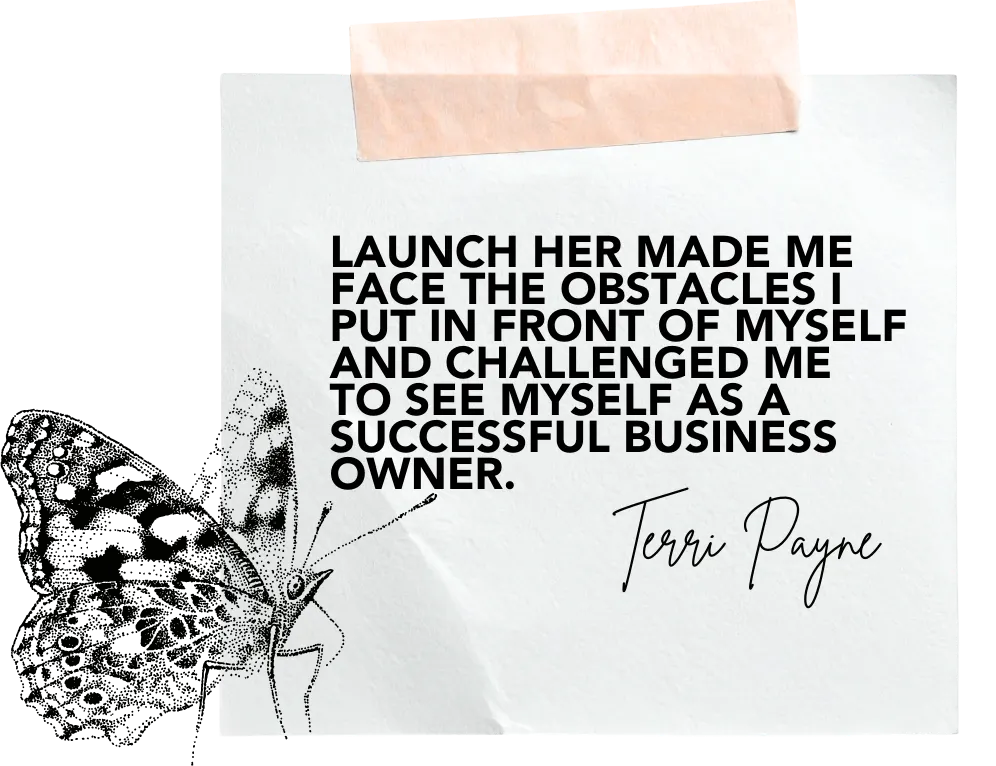 "Launch Her made me face the obstacles I put in front of myself + challenged me to see myself as a successful business owner"  Terri Payne