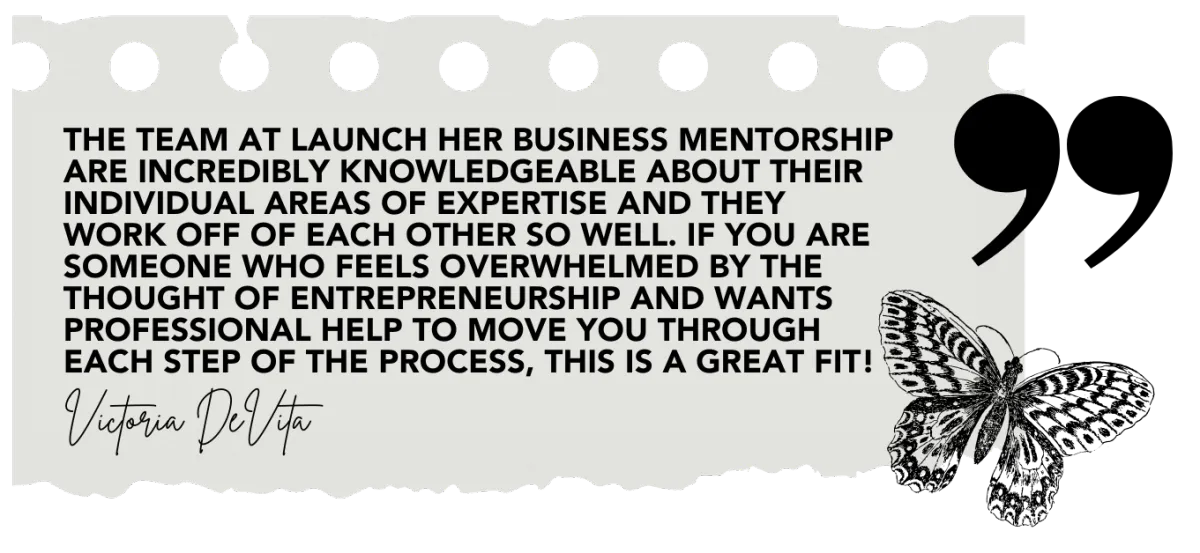 "The team at Launch Her Mentorship are incredibly knowledgeable about their individual areas of expertise and they work off each other so well. If you are someone who feels overwhelmed by the thought of entrepreneurship and wants professional help to move you through each step of the process, this is a great fit!"  Victoria DeVita