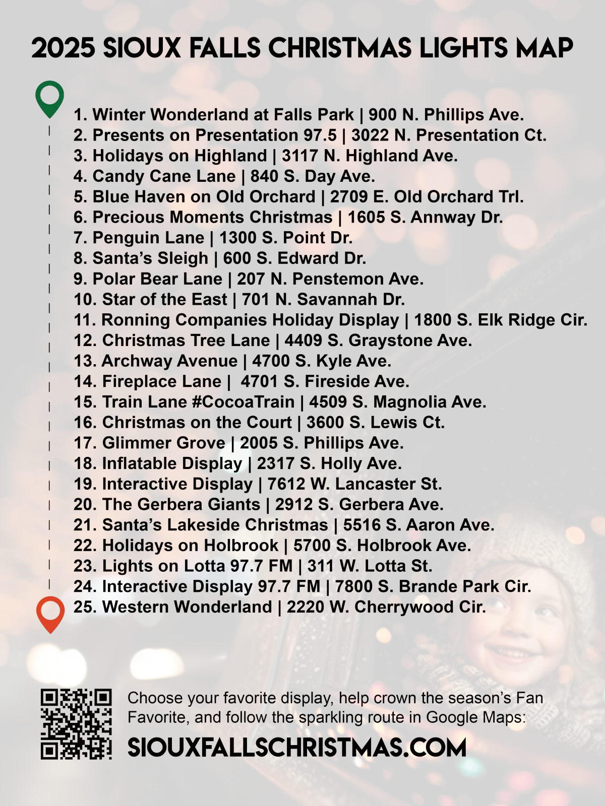 2025 Chrstmas light map. 1. Winter Wonderland at Falls Park | 900 N. Phillips Ave. 2. Presents on Presentation 97.5 | 3022 N. Presentation Ct. 3. Holidays on Highland | 3117 N. Highland Ave. 4. Candy Cane Lane | 840 S. Day Ave. 5. Blue Haven on Old Orchard | 2709 E. Old Orchard Trl. 6. Precious Moments Christmas | 1605 S. Annway Dr. 7. Penguin Lane | 1300 S. Point Dr. 8. Santa’s Sleigh | 600 S. Edward Dr. 9. Polar Bear Lane | 207 N. Penstemon Ave. 10. Star of the East | 701 N. Savannah Dr. 11. Ronning Companies Holiday Display | 1800 S. Elk Ridge Cir. 12. Christmas Tree Lane | 4409 S. Graystone Ave. 13. Archway Avenue | 4700 S. Kyle Ave. 14. Fireplace Lane |  4701 S. Fireside Ave. 15. Train Lane #CocoaTrain | 4509 S. Magnolia Ave. 16. Christmas on the Court | 3600 S. Lewis Ct. 17. Glimmer Grove | 2005 S. Phillips Ave. 18. Inflatable Display | 2317 S. Holly Ave. 19. Interactive Display | 7612 W. Lancaster St. 20. The Gerbera Giants | 2912 S. Gerbera Ave. 21. Santa’s Lakeside Christmas | 5516 S. Aaron Ave. 22. Holidays on Holbrook | 5700 S. Holbrook Ave. 23. Lights on Lotta 97.7 FM | 311 W. Lotta St. 24. Interactive Display 97.7 FM | 7800 S. Brande Park Cir. 25. Western Wonderland | 2220 W. Cherrywood Cir.