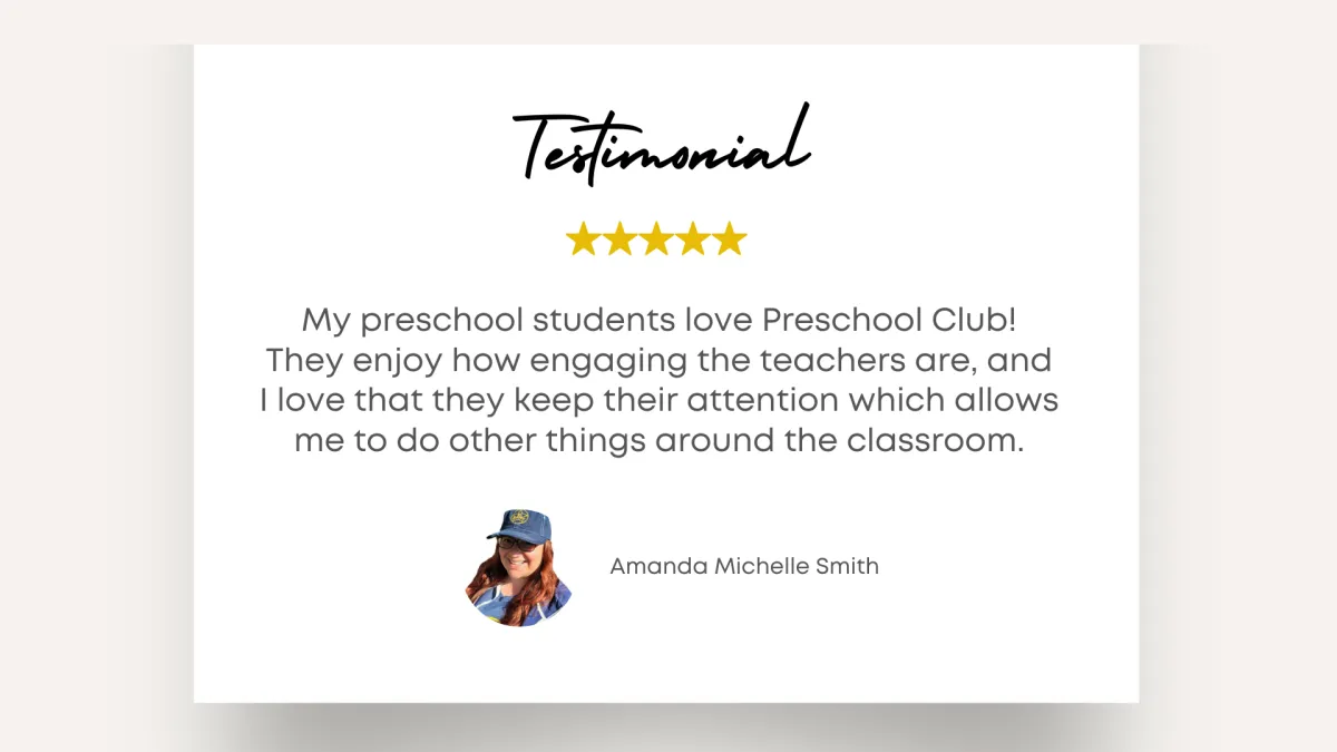 Testimonial - My preschool students love Preschool Club! They enjoy how engaging the teachers are, and I love that they keep their attention which allows me to do other things around the classroom. - Amanda Michelle Smith 