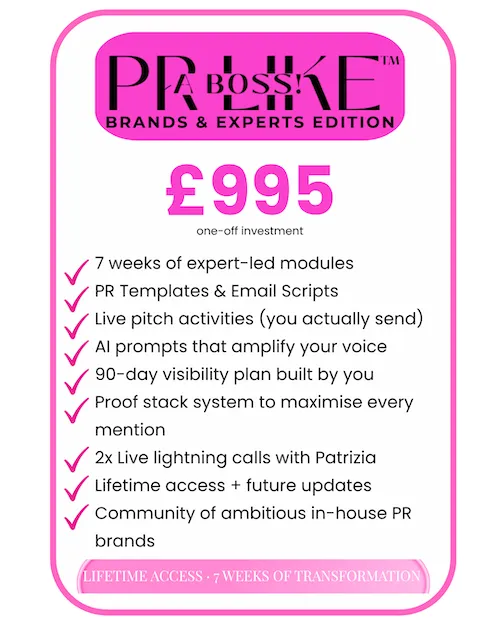 PR LIKE A BOSS! Brands & Experts Edition eCourse: £995 one-off. 7 weeks of expert-led modules, PR templates and email scripts, live pitch activities, AI prompts, 90-day visibility plan, proof stack system, 2 live lightning calls with Patrizia, lifetime access and community.