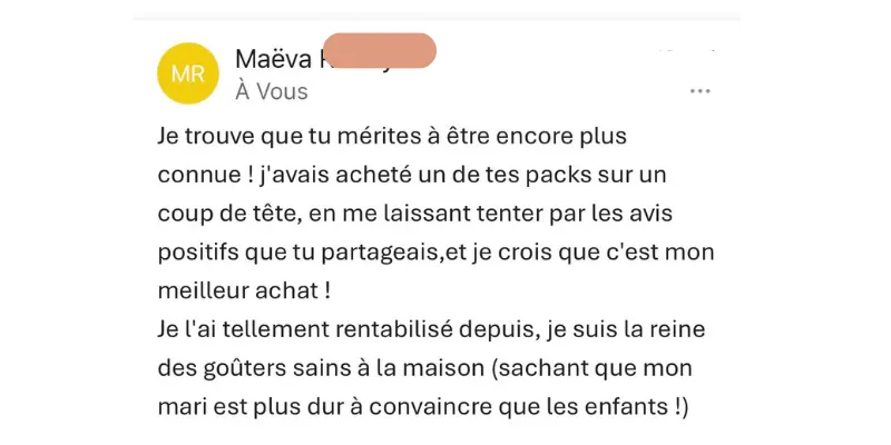 Témoignage Kit : "J'avais acheté un de tes packs sur un coup de tête, en me laissant tenter par les avis positifs que tu partageais,et je crois que c'est mon meilleur achat ! Je l'ai tellement rentabilisé depuis, je suis la reine des goûters sains à la maison (sachant que mon mari est plus dur à convaincre que les enfants !)"