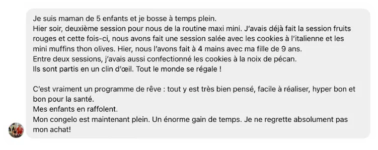Témoignage Kit Intégral : "Je suis maman de 5 enfants et je bosse à temps plein.  Hier soir, deuxième session pour nous de la routine maxi mini. J’avais déjà fait la session fruits rouges et cette fois-ci, nous avons fait une session salée avec les cookies à l’italienne et les mini muffins thon olives. Hier, nous l’avons fait à 4 mains avec ma fille de 9 ans.  Entre deux sessions, j’avais aussi confectionné les cookies à la noix de pécan.  Ils sont partis en un clin d’œil. Tout le monde se régale !   C’est vraiment un programme de rêve : tout y est très bien pensé, facile à réaliser, hyper bon et bon pour la santé.  Mes enfants en raffolent.  Mon congelo est maintenant plein. Un énorme gain de temps. Je ne regrette absolument pas mon achat!"