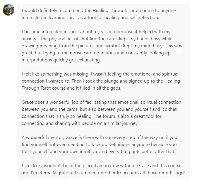 I would definitely recommend the Healing Through Tarot course to anyone interested in learning Tarot as a tool for healing and self-reflection. I feel like I wouldn't be in the place I am in now without Grace and this course, and I'm eternally grateful I stumbled onto her IG account all those months ago!
