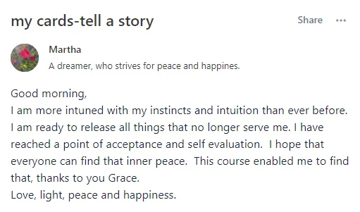my cards tell a story - Good morning, I am more intuned with my instincts and intuition than ever before. I am ready to release all things that no longer serve me. I have reached a point of acceptance and self evaluation. I hope that everyone can find that inner peace. This course enabled me to find that, thanks to you Grace.