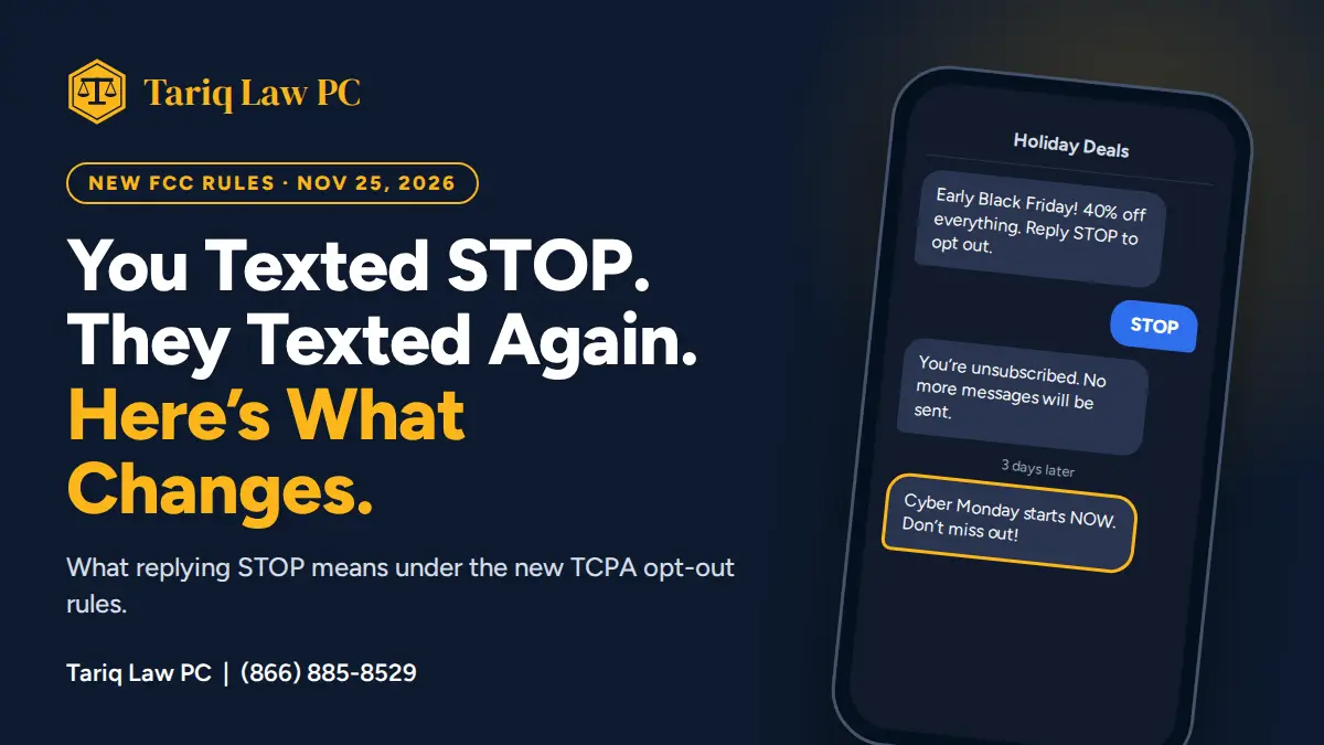 Overall Layout & Theme: A dark navy blue promotional graphic for Tariq Law PC with a split layout. The left side features bold informational text and branding, while the right side displays a vertical smartphone mockup showing an SMS conversation flow. Branding & Header (Top Left): A gold scales-of-justice icon inside a rounded rectangular outline, followed by the gold text "Tariq Law PC". Above the main headline, a gold outlined pill-shaped badge contains the text "NEW FCC RULES • NOV 25, 2026" in gold uppercase lettering. Main Headline & Subtitle (Center Left): Large white and yellow typography reads: "You Texted STOP. They Texted Again. Here's What Changes." where the words "Here's What Changes." are highlighted in bright yellow. Below this, smaller white text reads: "What replying STOP means under the new TCPA opt-out rules." Footer (Bottom Left): White text displaying "Tariq Law PC | (866) 885-8529". Smartphone Mockup & Conversation Flow (Right): A dark-themed smartphone screen titled "Holiday Deals" at the top. The chat sequence displays three distinct message blocks: An incoming gray text bubble from a business reading: "Early Black Friday! 40% off everything. Reply STOP to opt out." A user response in a blue bubble aligned to the right containing the word "STOP". Followed by an automated gray confirmation bubble: "You're unsubscribed. No more messages will be sent." Below a timestamp reading "3 days later", an incoming promotional gray bubble highlighted with a bright gold border reads: "Cyber Monday starts NOW. Don't miss out!"