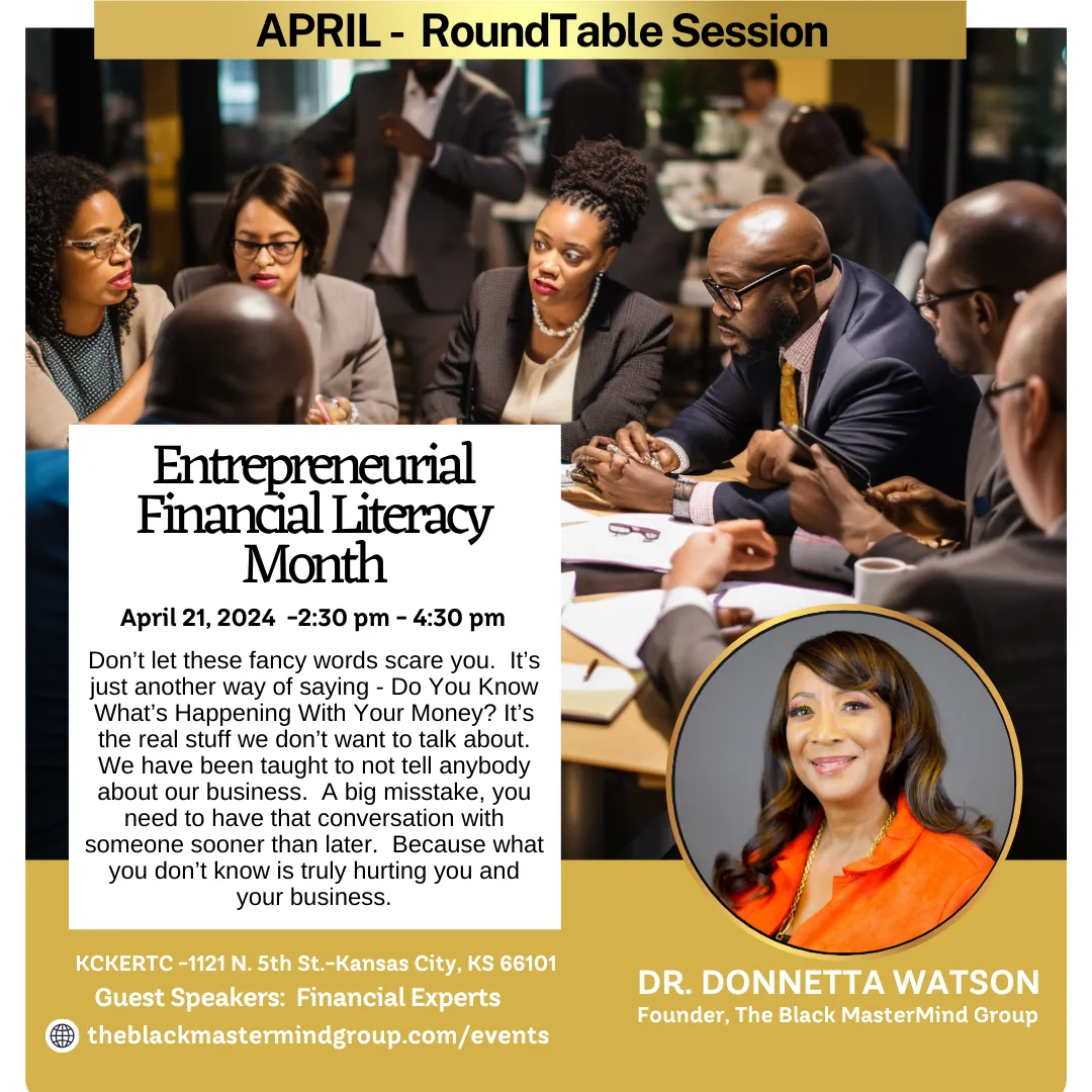 The Black Mastermind Group presents - Event Details: - Title: Entrepreneurial Financial Literacy Month Roundtable - Date: April 21, 2024 - Time: 2:30 pm - 4:30 pm Central Time - Location: Kansas City, Kansas.  "Don't let these fancy words scare you. It's just another way of saying - Do you know what's happening with your money? it's the real stuff we don't want to talk about. we have been taught to not tell anybody about our business. a big mistake. you need to have that conversation with someone sooner than later. because what you don't know is truly hurting you and your business."