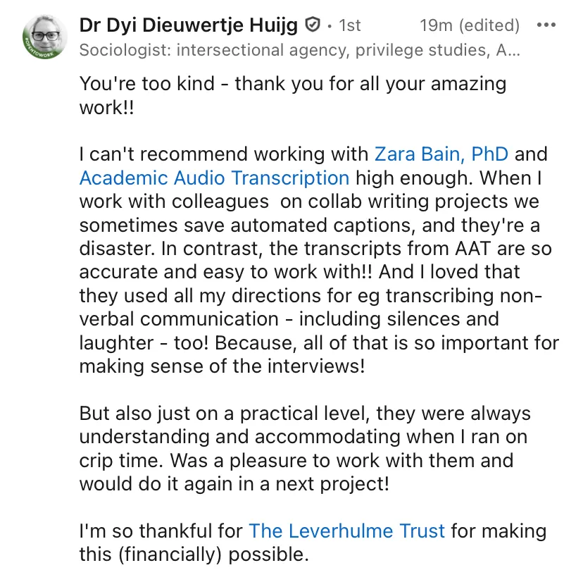 LinkedIn Comment from Dr Dyi Dieuwetje Huijg, which reads: 'You're too kind - thank you for all your amazing work!! I can't recommend working with Zara Bain PhD and Academic Audio Transcription high enough. When I work with colleagues on collab writing projects we sometimes save automated captions, and they're a disaster. In contrast, the transcripts from AAT are so accurate and easy to work with!! And I loved that they used all my directions for eg transcribing non-verbal communication- including silences and laughter - too! Because, all of that is so important for making sense of the interviews! But also just on a practical level, they were always understanding and accommodating when I ran on crip time. Was a pleasure to work with them and would do it again in a next project! I'm so thankful for The Leverhulme Trust for making this (financially) possible.
