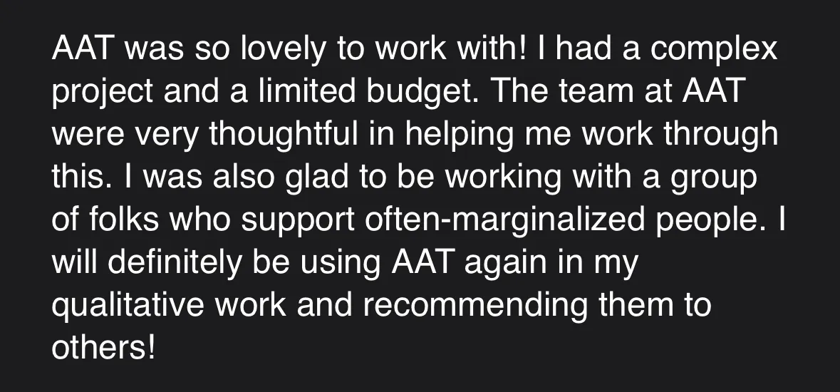 Screenshot of testimonial which reads: "AAT Was so lovely to work with! I had a complex project and a limited budget. The team at AAT were very thoughtful in helping me work through this. I was also glad to be working with a group of folks who support often-marginalized people. I will definitely be using AAT again in my qualitative work and recommending them to others."