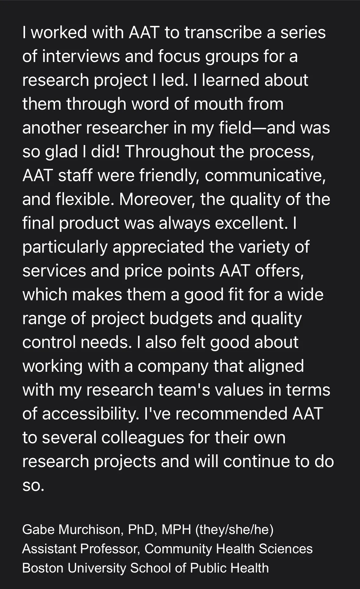 Screenshot of testimonial which reads: "I worked with AAT to transcribe a series of interviews and focus groups for a research project Il led. I learned about them through word of mouth from another researcher in my field--and I was so glad I did! Throughout the process, AAT staff were friendly, communicative, and flexible. Moreover, the quality of the final product was always excellent. I particularly appreciated the variety of services and price points AAT offers, which makes them a good fit for a wide range of project budgets and quality control needs. I also felt good about working with a company that aligned with my research team's values in terms of accessibility. I've recommended AAT to several colleagues for their own research projects and will continue to do so. Gabe Murchison, PhD, MPH (they/she/he), Assistant Professor, Community Health Sciences, Boston University School of Public Health