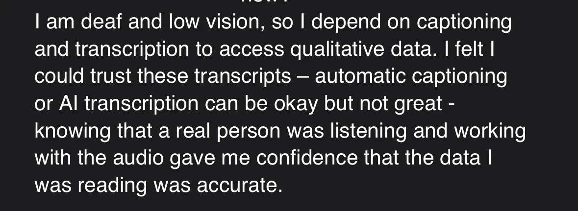 Screenshot of testimonial which reads: "I am deaf and low vision, so I depend on captioning and transcription to access qualitative data. I felt I could trust these transcripts - automatic captioning or AI transcription can be okay but not great - knowing that a real person was listening and working with the audio gave me confidence that the data I was reading was accurate."