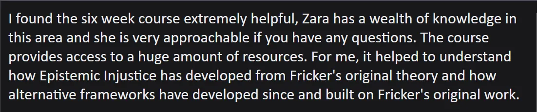 Screenshot of an email which reads: I found the six week course extremely helpful, Zara has a wealth of knowledge in this area and she is very approachable if you have any questions. The course provides access to a huge amount of resources. For me, it helped to understand how Epistemic Injustice has developed from Fricker's original theory and how alternative frameworks have developed since and built on Fricker's original work.