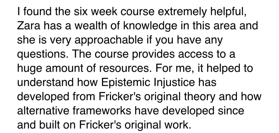 Screenshot of an email which reads: I found the six week course extremely helpful, Zara has a wealth of knowledge in this area and she is very approachable if you have any questions. The course provides access to a huge amount of resources. For me, it helped to understand how Epistemic Injustice has developed from Fricker's original theory and how alternative frameworks have developed since and built on Fricker's original work.