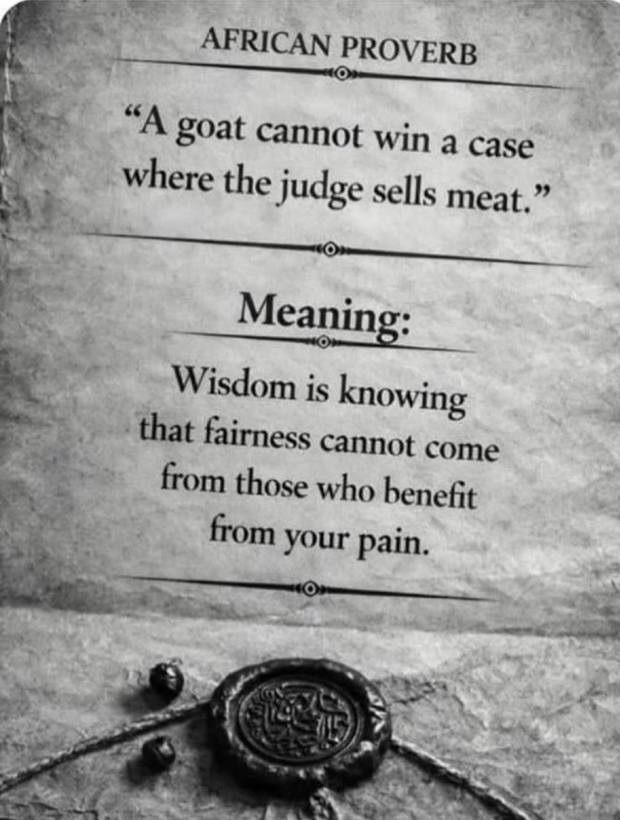 African Proverb: "A goat cannot win a case where the judge sells meat." Meaning: Wisdom is knowing that fairness cannot come from those who benefit from your pain.