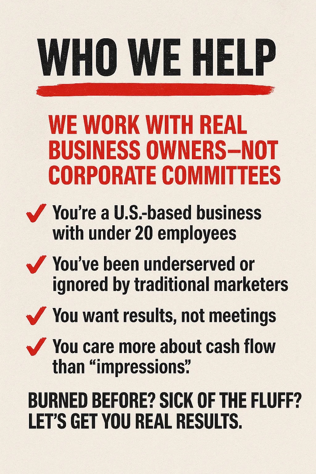 Who We Help Subhead: We Work With Real Business Owners—Not Corporate Committees  You’re a fit if:  You’re a U.S.-based business with under 20 employees  You’ve been underserved or ignored by traditional marketers  You want results, not meetings  You care more about cash flow than “impressions”  Whether you’ve been burned before or just want straight talk and real leads—we’re here for you.