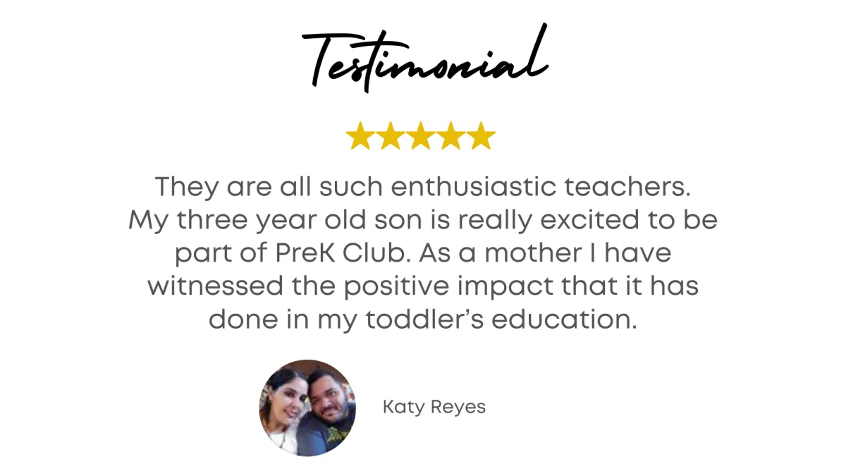 Testimonial - They are all such enthusiastic teachers. My three year old son is really excited to be part of Preschool Club. As a mother I have witnessed the positive impact that it has done in my toddler's education. - Katy Reyes