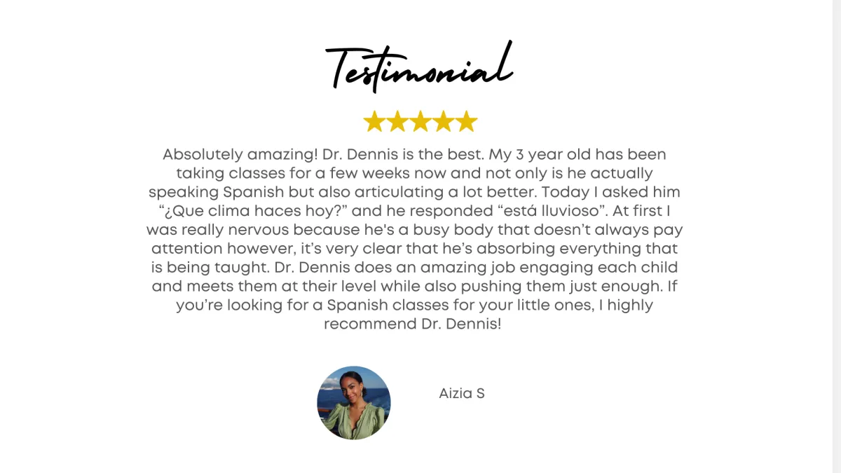 Testimonial - Absolutely amazing! Dr. Dennis is the best. My 3 year old has been taking classes for a few weeks now and not only is he actually speaking Spanish but also articulating a lot better. Today I asked him “¿Que clima haces hoy?” and he responded “está lluvioso”. At first I was really nervous because he's a busy body that doesn’t always pay attention however, it’s very clear that he’s absorbing everything that is being taught. Dr. Dennis does an amazing job engaging each child and meets them at their level while also pushing them just enough. If you’re looking for a Spanish classes for your little ones, I highly recommend Dr. Dennis! - Azizia ..