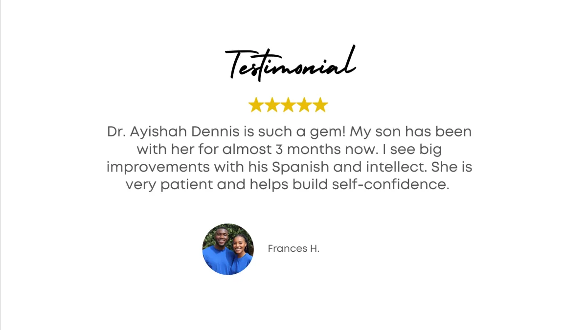Testimonial - Dr. Ayishah Dennis is such a gem! My son been with her for almost 3 months now. I see big improvements with his Spanish and intellect. She is very patient and helps build self confidence. - Frances H.