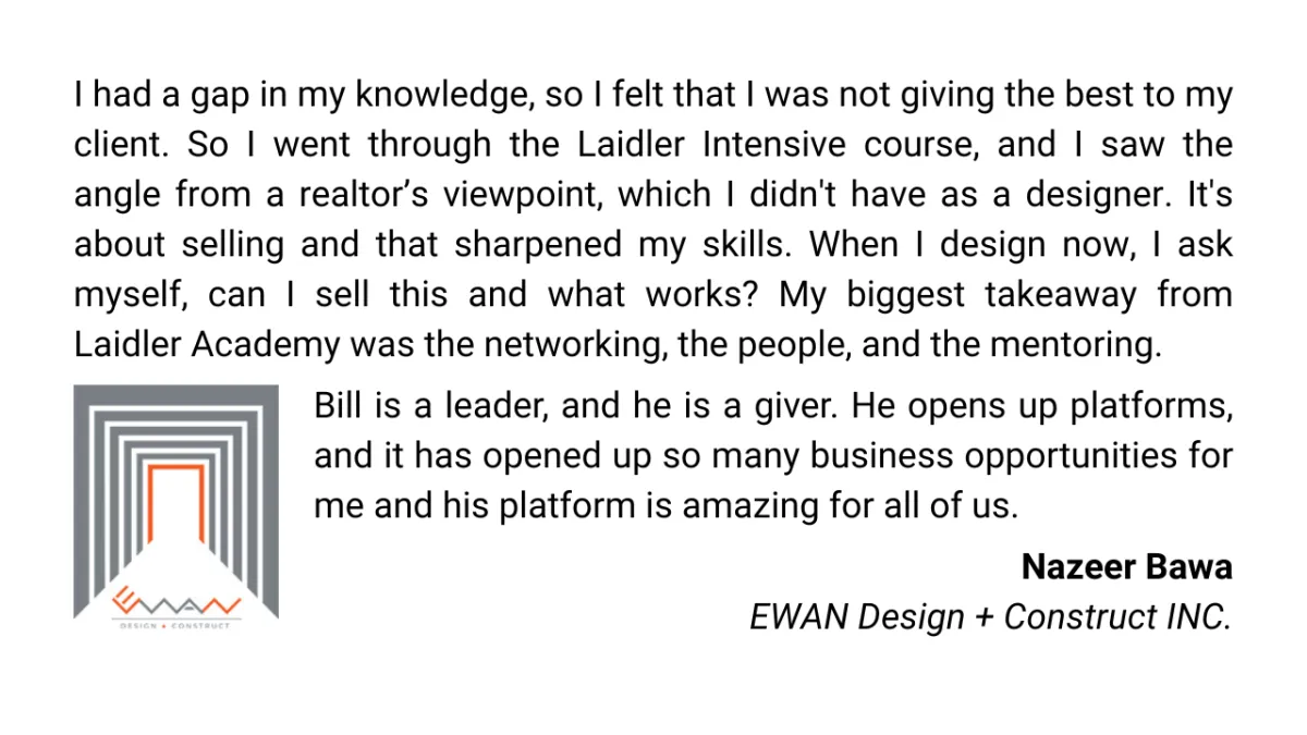 I had a gap in my knowledge, so I felt that I was not giving the best to my client. So I went through the Laidler Intensive course, and I saw the angle from a realtor’s viewpoint, which I didn't have as a designer. It's about selling and that sharpened my skills. When I design now, I ask myself, can I sell this and what works? My biggest takeaway from Laidler Academy was the networking, the people, and the mentoring. Bill is a leader, and he is a giver. He opens up platforms, and it has opened up so many business opportunities for me and his platform is amazing for all of us. Nazeer Bawa EWAN Design + Construct INC.
